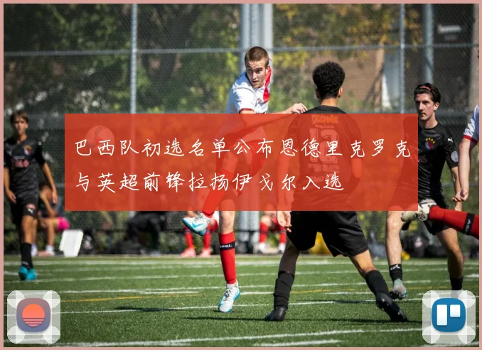 巴西队初选名单公布恩德里克罗克与英超前锋拉扬伊戈尔入选