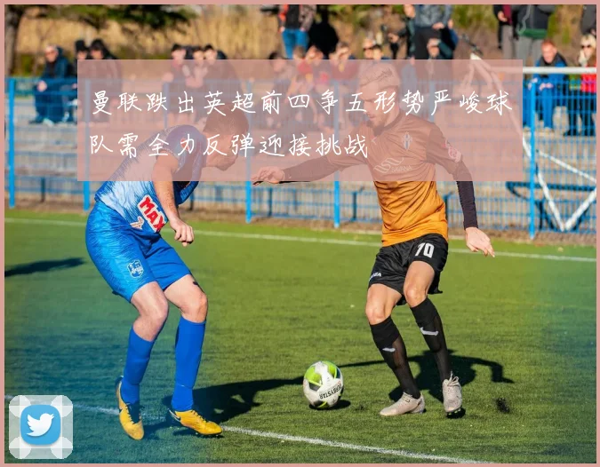 曼联跌出英超前四争五形势严峻球队需全力反弹迎接挑战