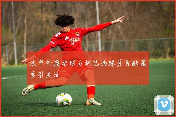 法甲外援进球分析巴西球员贡献最多引关注