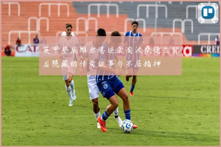 英甲垫底维尔港逆袭淘汰桑德兰背后隐藏的传奇故事与不屈精神