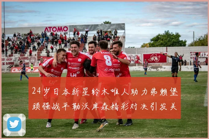 24岁日本新星铃木唯人助力弗赖堡顽强战平勒沃库森精彩对决引发关注