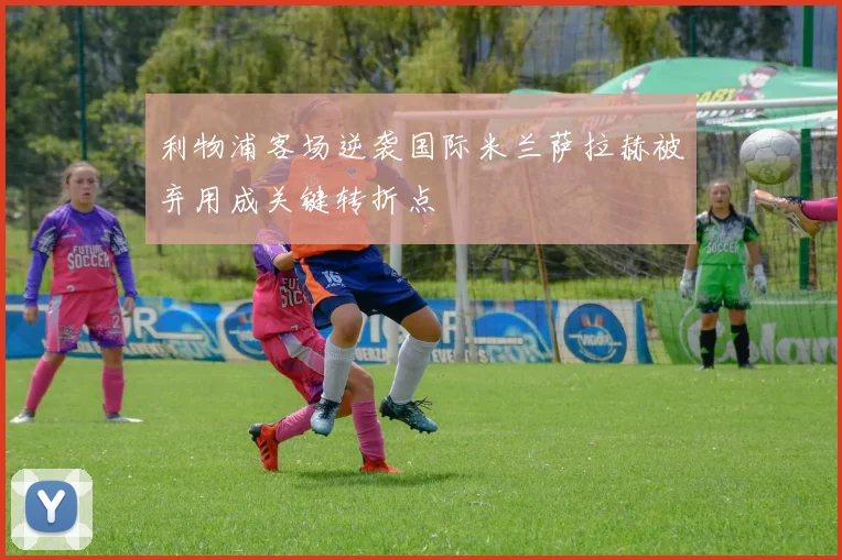 利物浦客场逆袭国际米兰萨拉赫被弃用成关键转折点